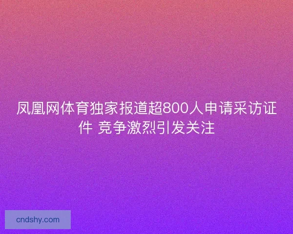 凤凰网体育独家报道超800人申请采访证件 竞争激烈引发关注