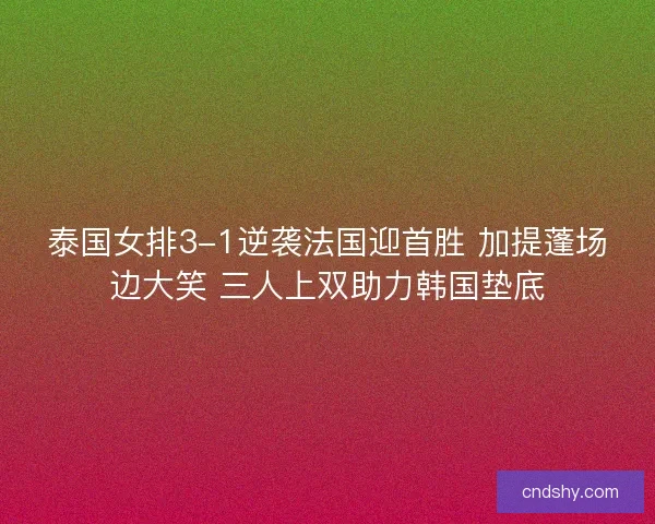 泰国女排3-1逆袭法国迎首胜 加提蓬场边大笑 三人上双助力韩国垫底