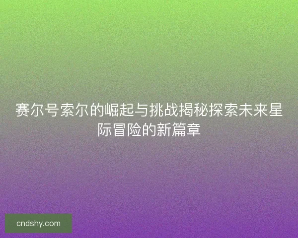赛尔号索尔的崛起与挑战揭秘探索未来星际冒险的新篇章