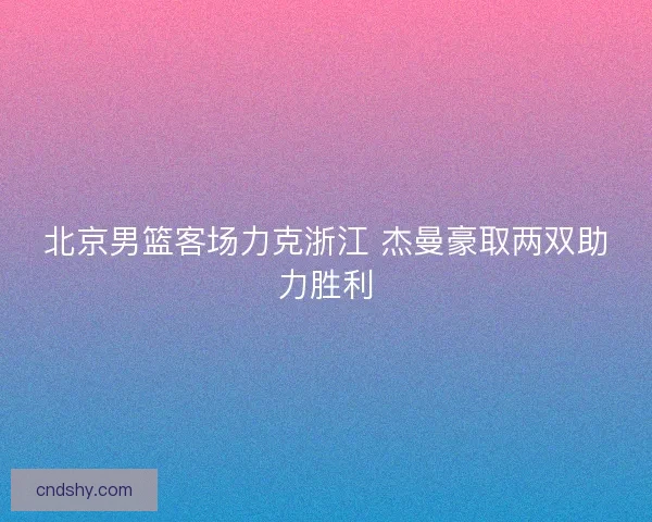 北京男篮客场力克浙江 杰曼豪取两双助力胜利