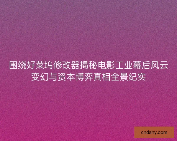 围绕好莱坞修改器揭秘电影工业幕后风云变幻与资本博弈真相全景纪实