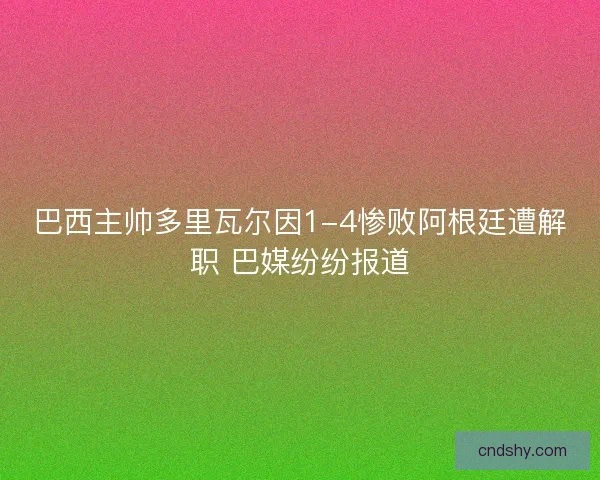 巴西主帅多里瓦尔因1-4惨败阿根廷遭解职 巴媒纷纷报道