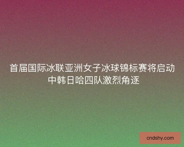 首届国际冰联亚洲女子冰球锦标赛将启动 中韩日哈四队激烈角逐