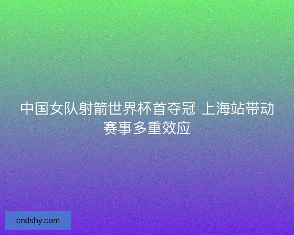 中国女队射箭世界杯首夺冠 上海站带动赛事多重效应