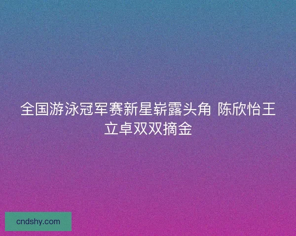 全国游泳冠军赛新星崭露头角 陈欣怡王立卓双双摘金